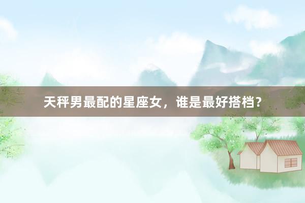 天秤男最配的星座女，谁是最好搭档？